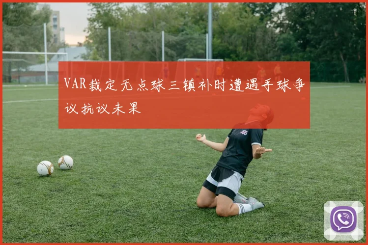VAR裁定无点球三镇补时遭遇手球争议抗议未果