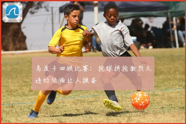 乌度卡回顾比赛：抢球拼抢激烈久违的场面让人振奋
