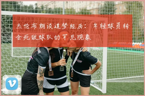 杰伦布朗谈追梦经历：年轻球员转会死敌球队的罕见现象