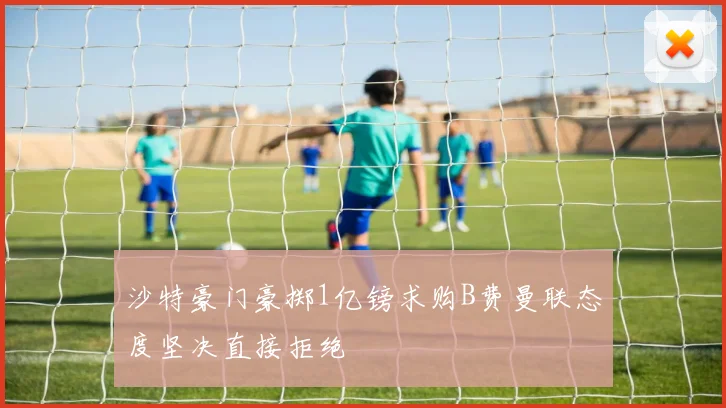 沙特豪门豪掷1亿镑求购B费曼联态度坚决直接拒绝