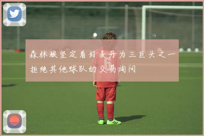 森林狼坚定看好麦丹为三巨头之一拒绝其他球队的交易询问