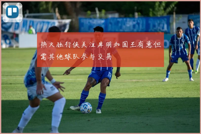 热火独行侠关注库明加国王有意但需其他球队参与交易