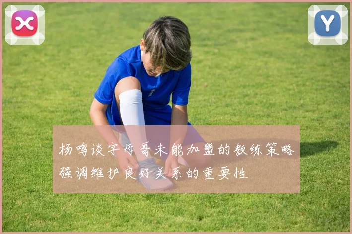 杨鸣谈字母哥未能加盟的教练策略强调维护良好关系的重要性