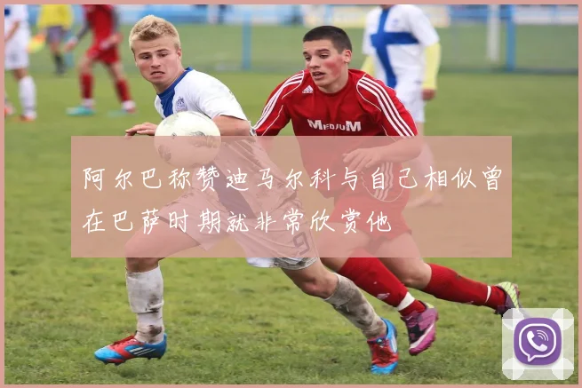 阿尔巴称赞迪马尔科与自己相似曾在巴萨时期就非常欣赏他