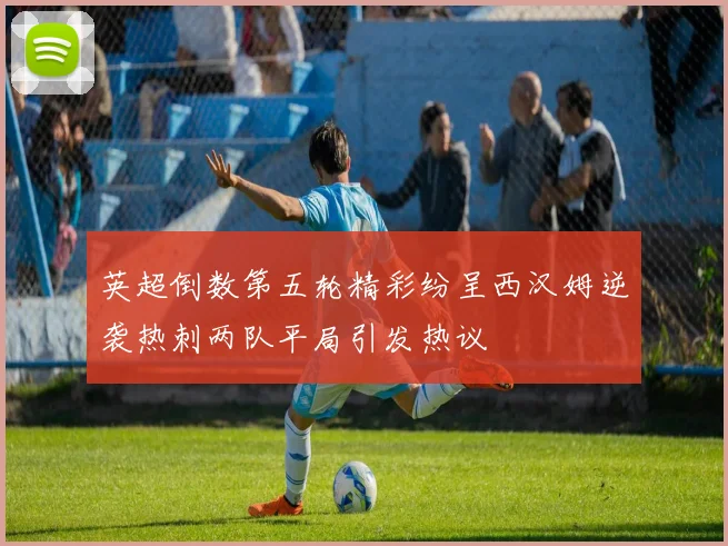 英超倒数第五轮精彩纷呈西汉姆逆袭热刺两队平局引发热议
