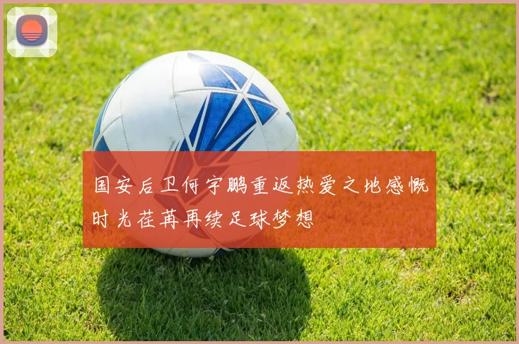 国安后卫何宇鹏重返热爱之地感慨时光荏苒再续足球梦想