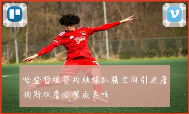 哈登暂缓签约助球队腾空间引进詹姆斯双詹合璧成真吗