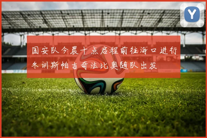 国安队今晨十点启程前往海口进行冬训斯帕吉奇法比奥随队出发