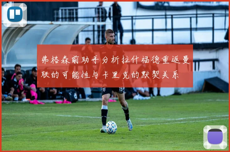 弗格森前助手分析拉什福德重返曼联的可能性与卡里克的默契关系