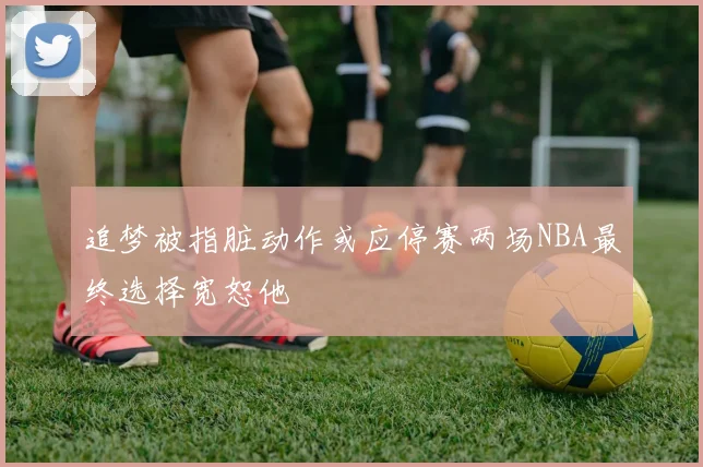 追梦被指脏动作或应停赛两场NBA最终选择宽恕他
