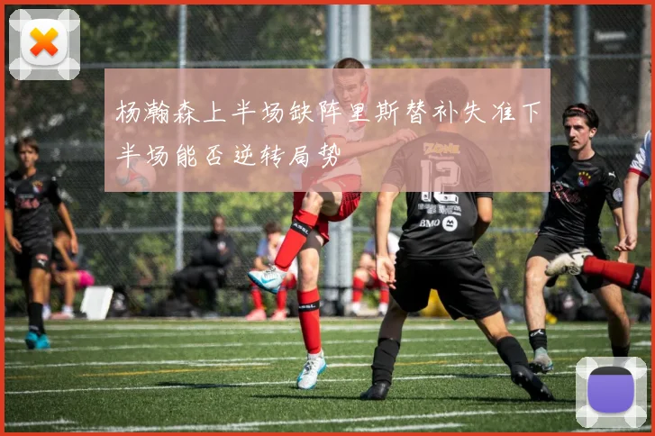 杨瀚森上半场缺阵里斯替补失准下半场能否逆转局势
