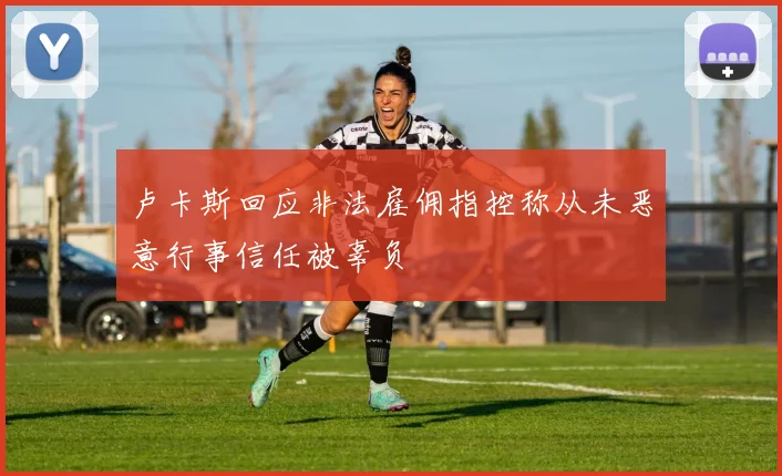 卢卡斯回应非法雇佣指控称从未恶意行事信任被辜负