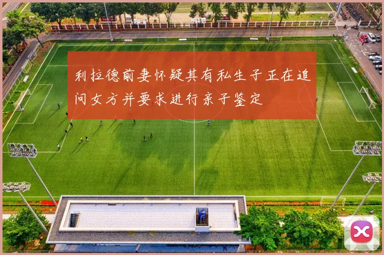 利拉德前妻怀疑其有私生子正在追问女方并要求进行亲子鉴定