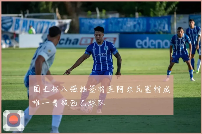 国王杯八强抽签将至阿尔瓦塞特成唯一晋级西乙球队