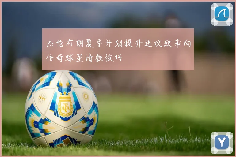 杰伦布朗夏季计划提升进攻效率向传奇球星请教技巧
