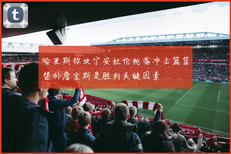 哈里斯称坎宁安杜伦轮番冲击篮筐替补詹金斯是胜利关键因素
