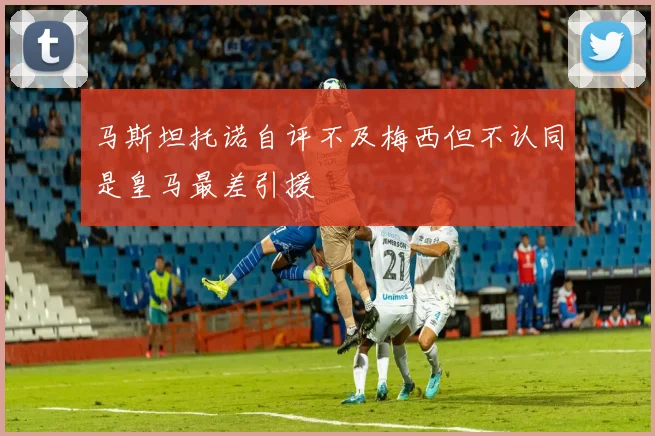 马斯坦托诺自评不及梅西但不认同是皇马最差引援