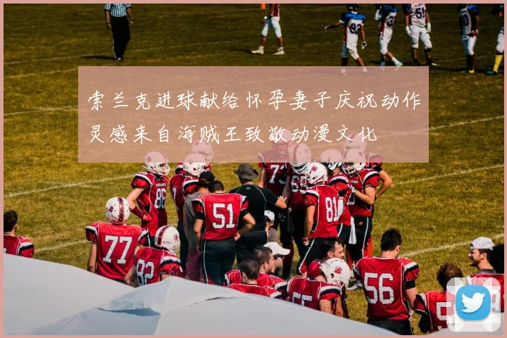 索兰克进球献给怀孕妻子庆祝动作灵感来自海贼王致敬动漫文化