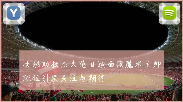 快船助教杰夫范甘迪面试魔术主帅职位引发关注与期待