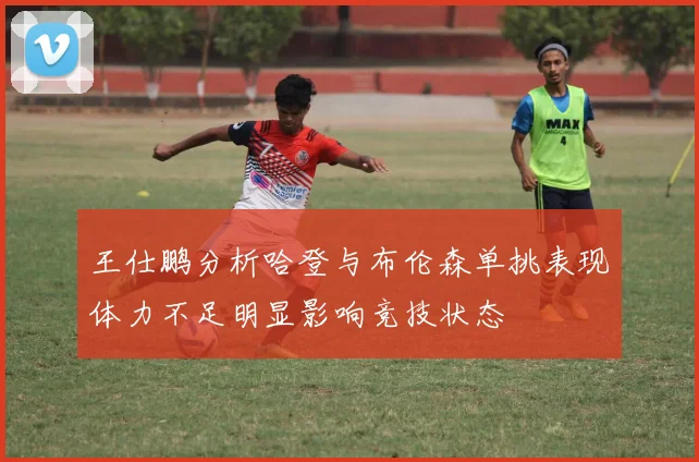 王仕鹏分析哈登与布伦森单挑表现体力不足明显影响竞技状态